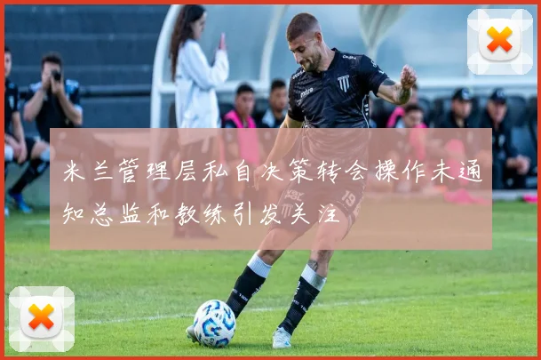 米兰管理层私自决策转会操作未通知总监和教练引发关注