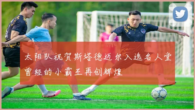 太阳队祝贺斯塔德迈尔入选名人堂曾经的小霸王再创辉煌