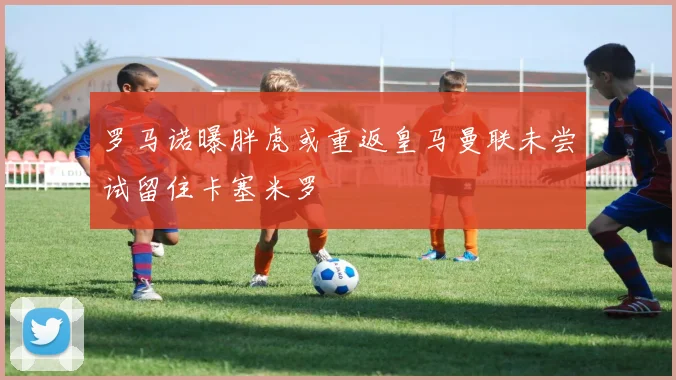 罗马诺曝胖虎或重返皇马曼联未尝试留住卡塞米罗